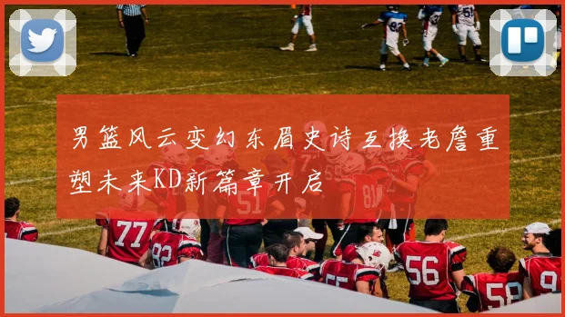 男篮风云变幻东眉史诗互换老詹重塑未来KD新篇章开启