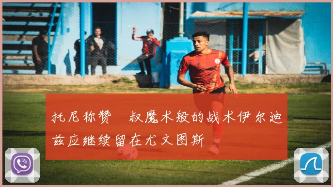 托尼称赞囧叔魔术般的战术伊尔迪兹应继续留在尤文图斯