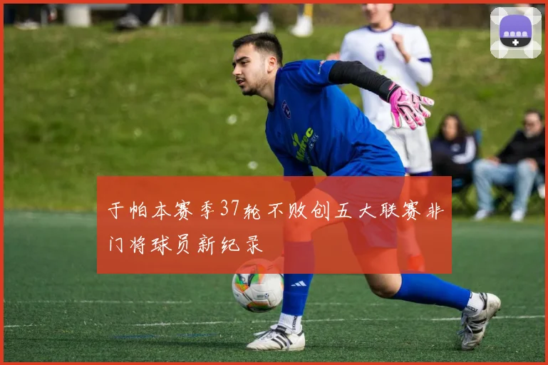 于帕本赛季37轮不败创五大联赛非门将球员新纪录
