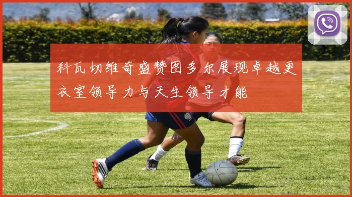 科瓦切维奇盛赞图多尔展现卓越更衣室领导力与天生领导才能