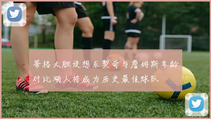 蒂格大胆设想东契奇与詹姆斯年龄对比湖人将成为历史最佳球队