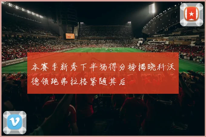 本赛季新秀下半场得分榜揭晓科沃德领跑弗拉格紧随其后