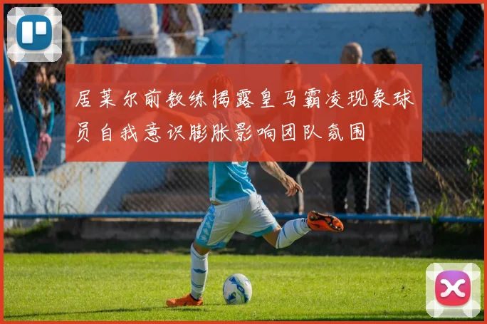 居莱尔前教练揭露皇马霸凌现象球员自我意识膨胀影响团队氛围
