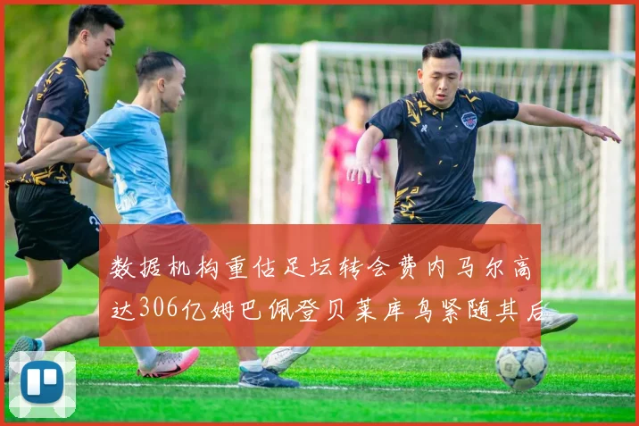 数据机构重估足坛转会费内马尔高达306亿姆巴佩登贝莱库鸟紧随其后