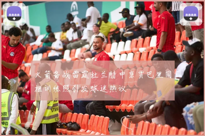 火箭备战雷霆杜兰特申京贾巴里同框训练照引发球迷热议