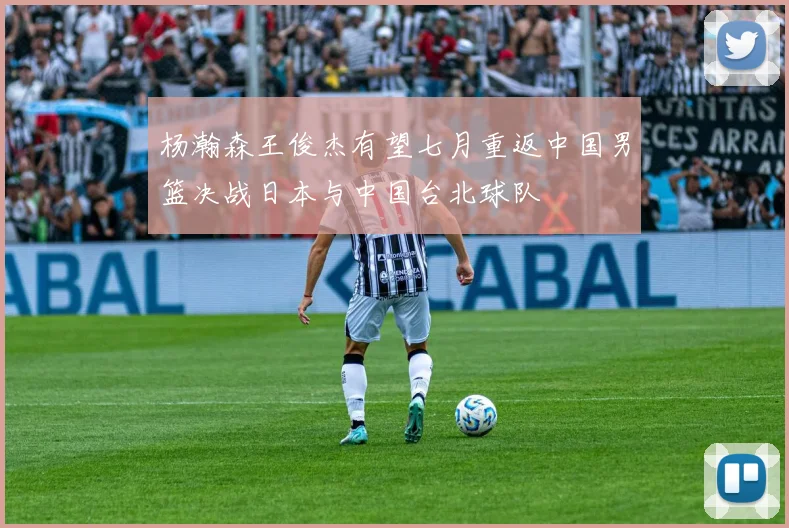 杨瀚森王俊杰有望七月重返中国男篮决战日本与中国台北球队