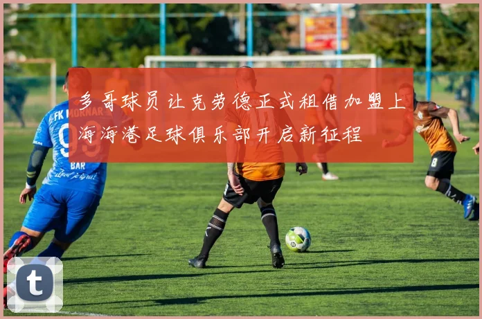 多哥球员让克劳德正式租借加盟上海海港足球俱乐部开启新征程