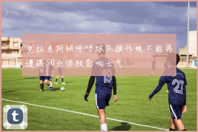 克拉克斯顿呼吁球队振作绝不能再遭遇50分惨败影响士气