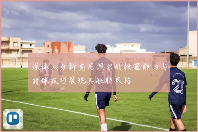媒体人分析克尼佩尔的投篮能力与持球技巧展现其独特风格