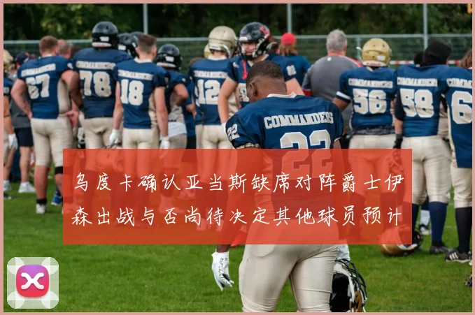 乌度卡确认亚当斯缺席对阵爵士伊森出战与否尚待决定其他球员预计均能参赛