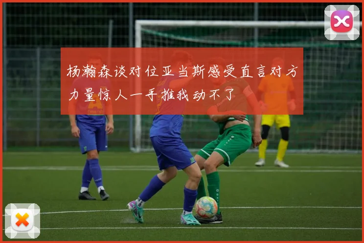 杨瀚森谈对位亚当斯感受直言对方力量惊人一手推我动不了