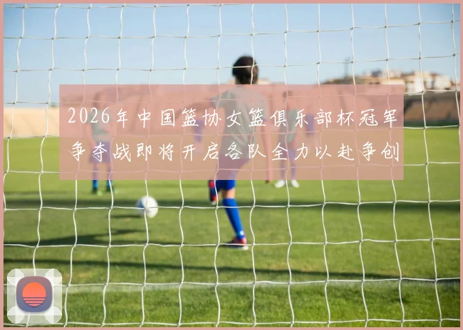 2026年中国篮协女篮俱乐部杯冠军争夺战即将开启各队全力以赴争创佳绩