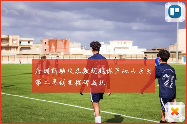 詹姆斯助攻总数超越保罗独占历史第二再创里程碑成就