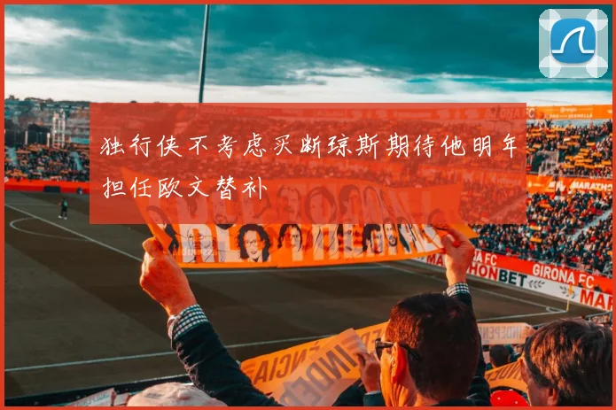 独行侠不考虑买断琼斯期待他明年担任欧文替补