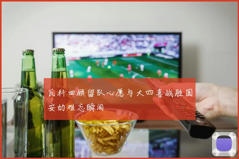 瓦科回顾留队心愿与大四喜战胜国安的难忘瞬间