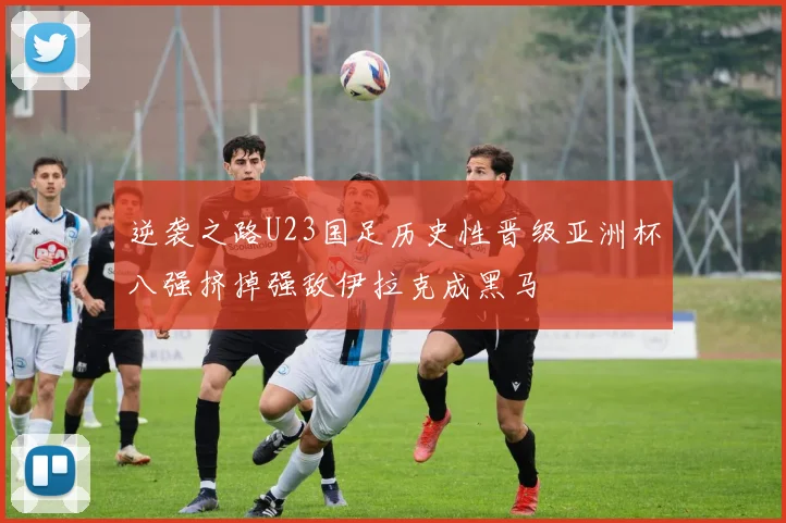 逆袭之路U23国足历史性晋级亚洲杯八强挤掉强敌伊拉克成黑马