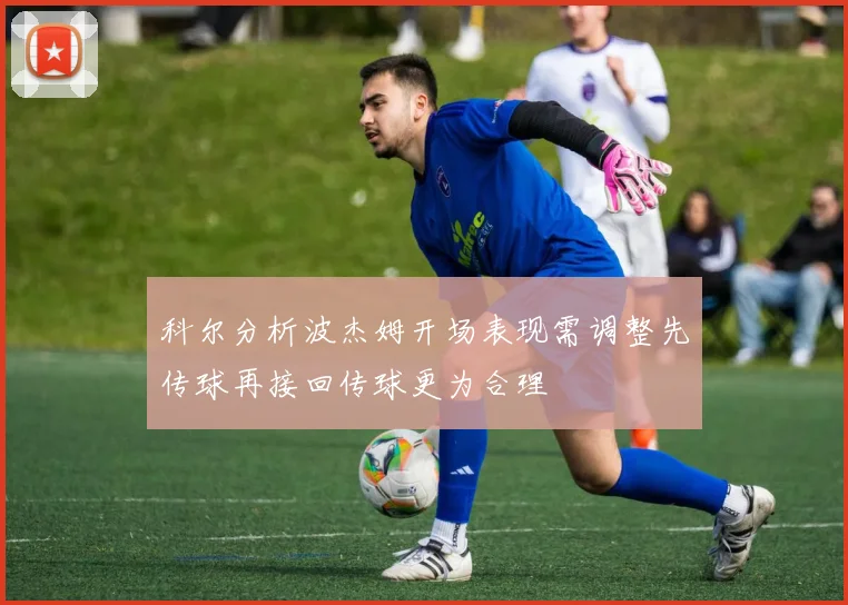 科尔分析波杰姆开场表现需调整先传球再接回传球更为合理