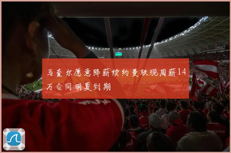 马奎尔愿意降薪续约曼联现周薪14万合同明夏到期