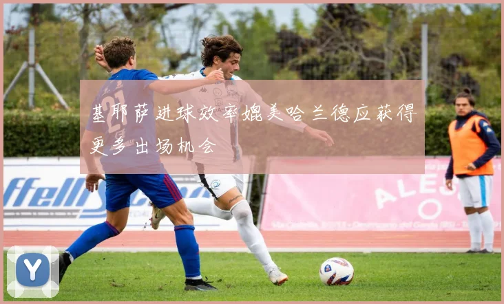 基耶萨进球效率媲美哈兰德应获得更多出场机会