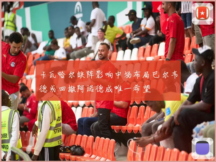 卡瓦哈尔缺阵影响中场布局巴尔韦德或回撤阿诺德成唯一希望