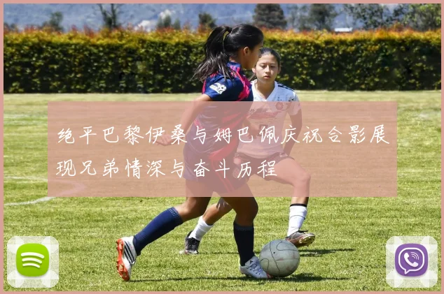 绝平巴黎伊桑与姆巴佩庆祝合影展现兄弟情深与奋斗历程
