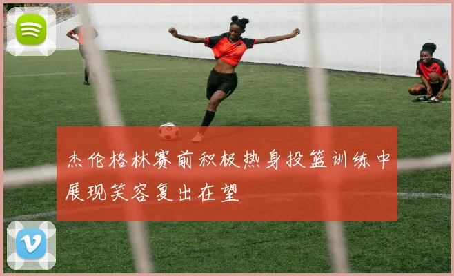 杰伦格林赛前积极热身投篮训练中展现笑容复出在望