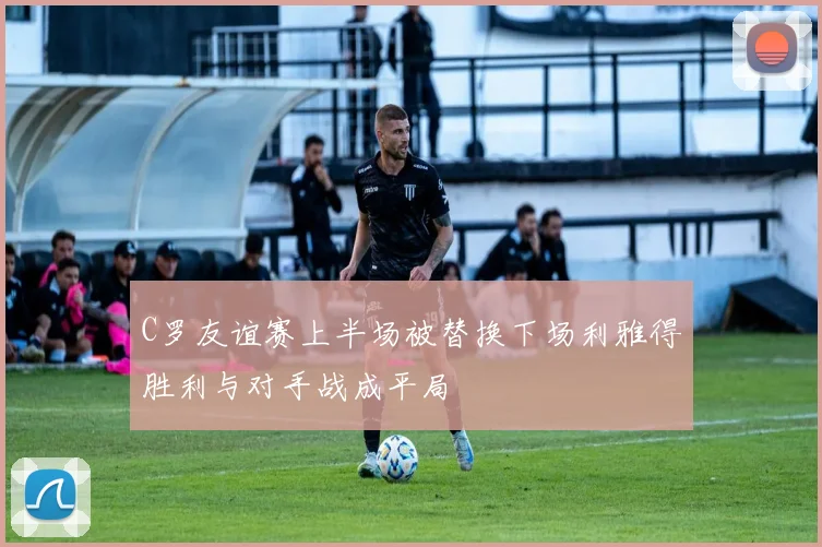 C罗友谊赛上半场被替换下场利雅得胜利与对手战成平局