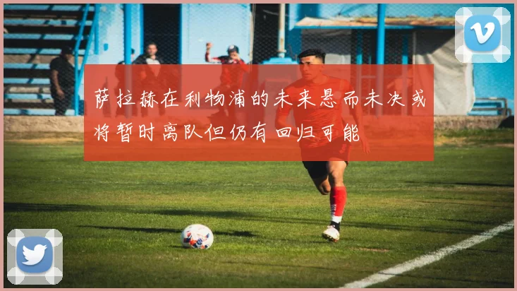 萨拉赫在利物浦的未来悬而未决或将暂时离队但仍有回归可能