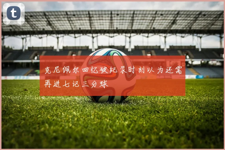 克尼佩尔回忆破纪录时刻以为还需再进七记三分球