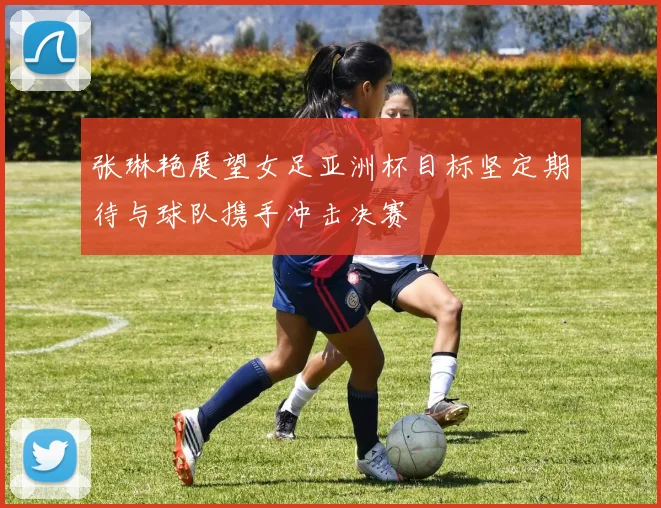 张琳艳展望女足亚洲杯目标坚定期待与球队携手冲击决赛