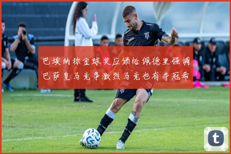 巴埃纳称金球奖应颁给佩德里强调巴萨皇马竞争激烈马竞也有夺冠希望