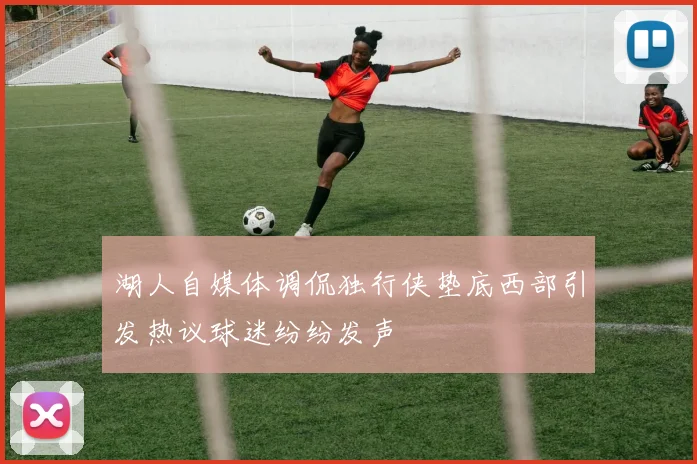 湖人自媒体调侃独行侠垫底西部引发热议球迷纷纷发声