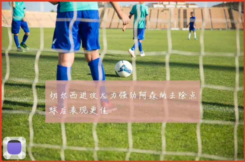 切尔西进攻火力强劲阿森纳去除点球后表现更佳