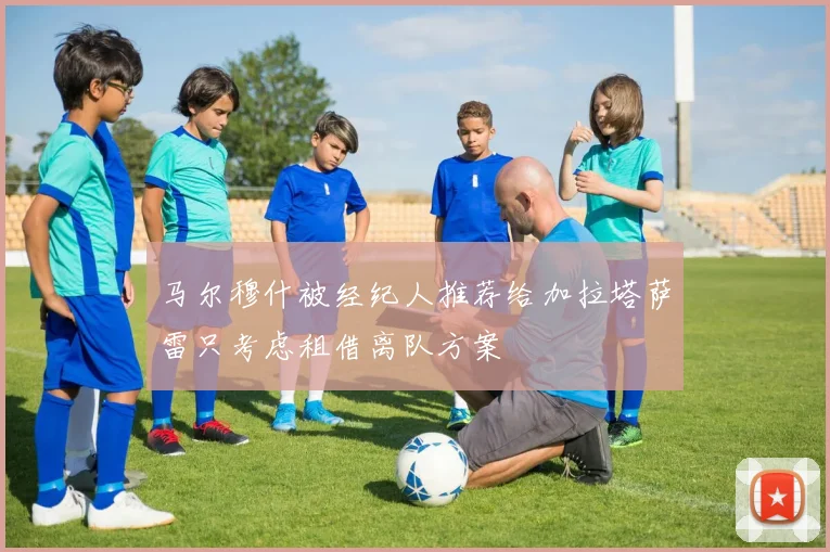 马尔穆什被经纪人推荐给加拉塔萨雷只考虑租借离队方案