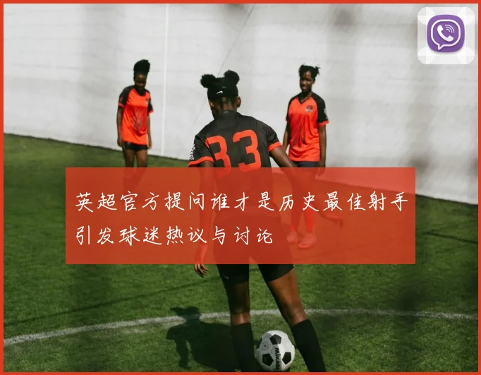 英超官方提问谁才是历史最佳射手引发球迷热议与讨论