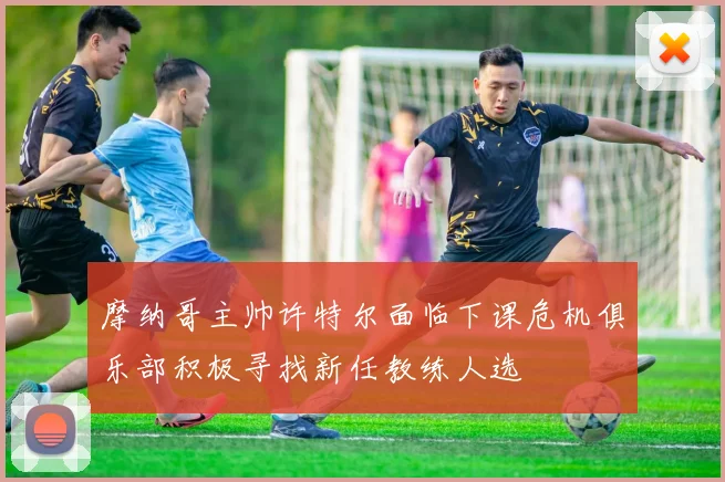 摩纳哥主帅许特尔面临下课危机俱乐部积极寻找新任教练人选