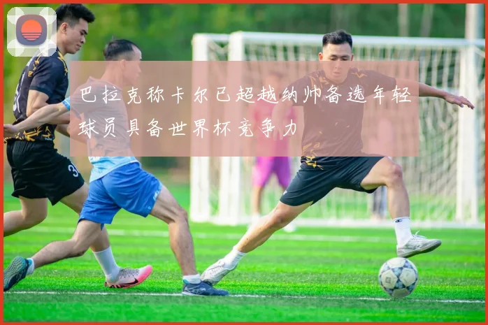 巴拉克称卡尔已超越纳帅备选年轻球员具备世界杯竞争力