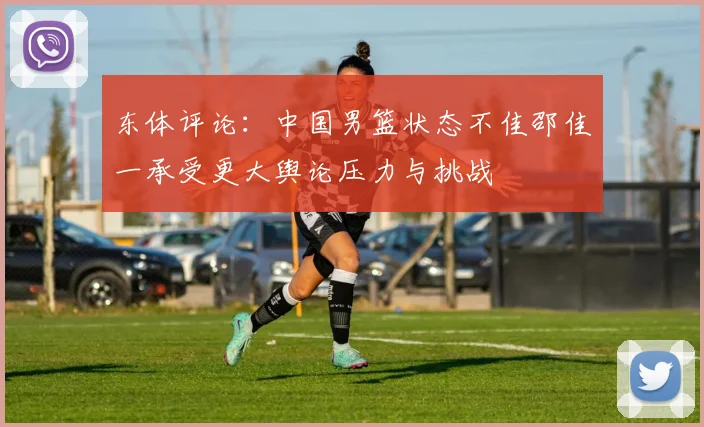 东体评论：中国男篮状态不佳邵佳一承受更大舆论压力与挑战