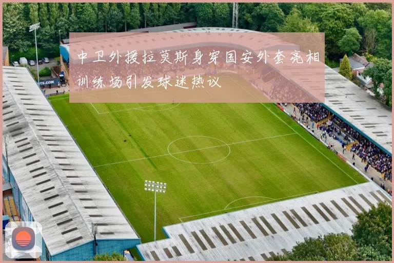 中卫外援拉莫斯身穿国安外套亮相训练场引发球迷热议