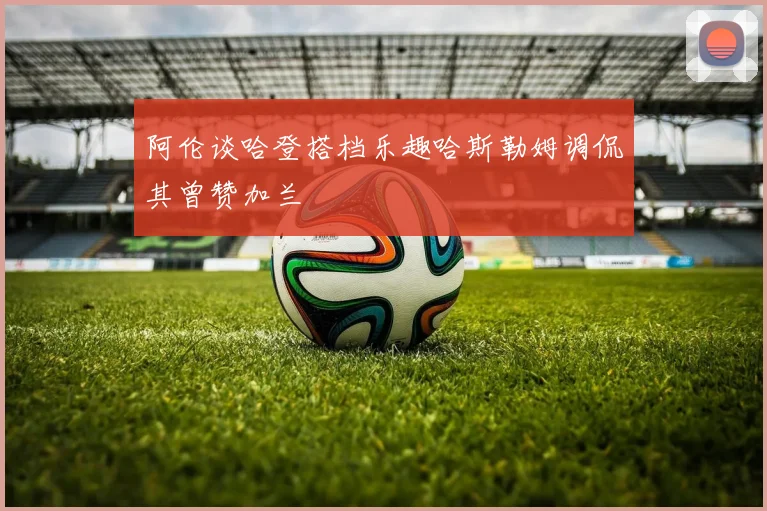 阿伦谈哈登搭档乐趣哈斯勒姆调侃其曾赞加兰