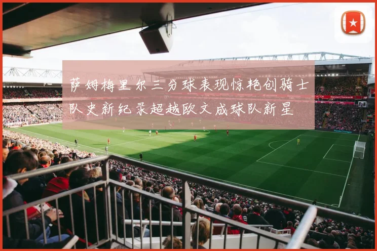 萨姆梅里尔三分球表现惊艳创骑士队史新纪录超越欧文成球队新星