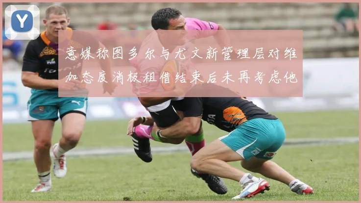 意媒称图多尔与尤文新管理层对维加态度消极租借结束后未再考虑他
