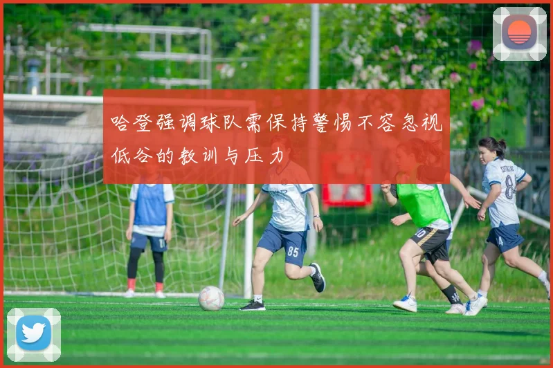 哈登强调球队需保持警惕不容忽视低谷的教训与压力
